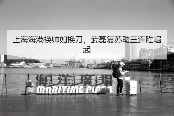 上海海港换帅如换刀，武磊复苏助三连胜崛起
